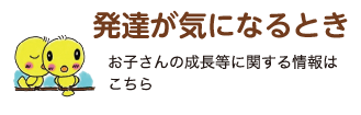 発達が気になるとき お子さんの成長等に関する情報はこちら