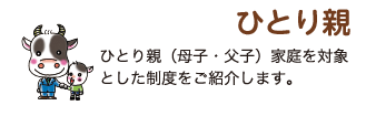 ひとり親 ひとり親（母子・父子）家庭を対象とした制度をご紹介します。