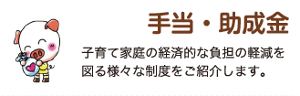 手当・助成金　子育て家庭の経済的な負担の軽減を図る様々な制度をご紹介します。